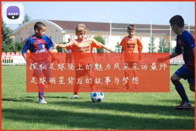 探秘足球场上的魅力风采采访最帅足球明星背后的故事与梦想