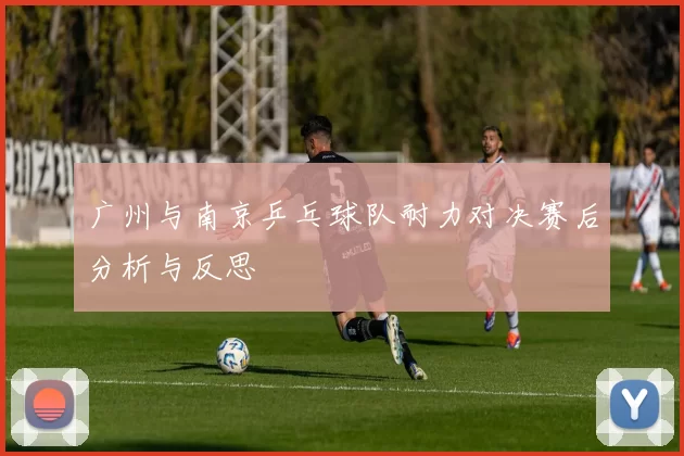 广州与南京乒乓球队耐力对决赛后分析与反思