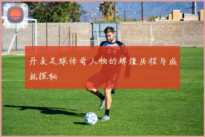 丹麦足球传奇人物的辉煌历程与成就探秘