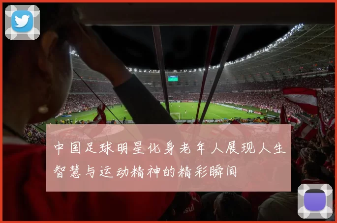 中国足球明星化身老年人展现人生智慧与运动精神的精彩瞬间