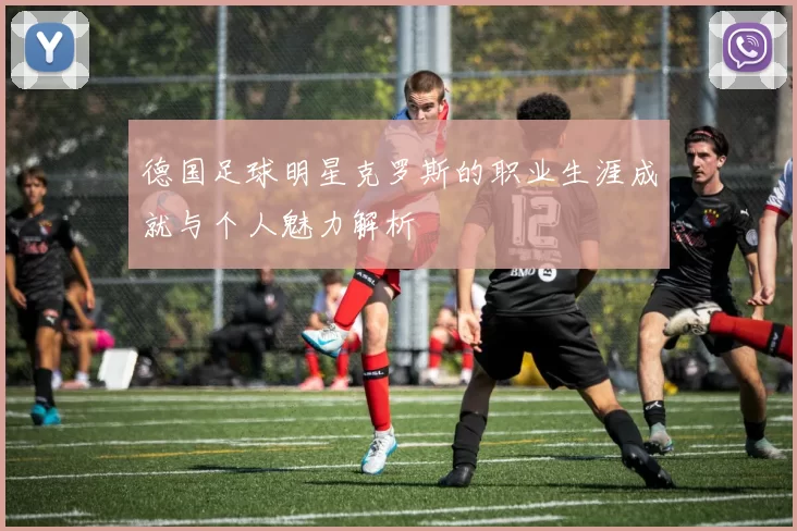 德国足球明星克罗斯的职业生涯成就与个人魅力解析