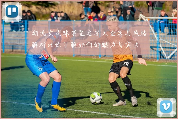 潮流女足球明星名字大全及其风格解析让你了解她们的魅力与实力