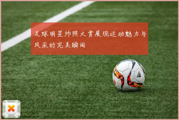 足球明星帅照大赏展现运动魅力与风采的完美瞬间