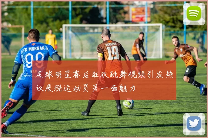足球明星赛后狂欢跳舞视频引发热议展现运动员另一面魅力