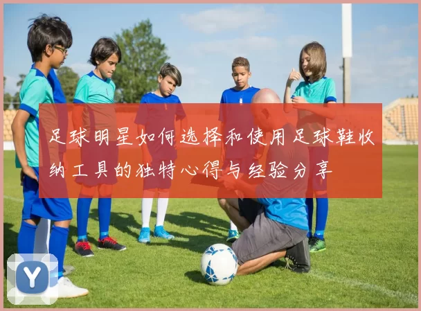 足球明星如何选择和使用足球鞋收纳工具的独特心得与经验分享