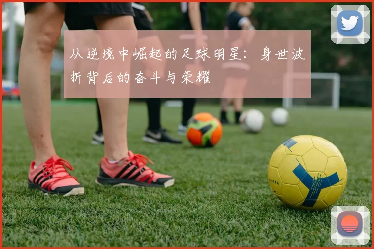 从逆境中崛起的足球明星：身世波折背后的奋斗与荣耀