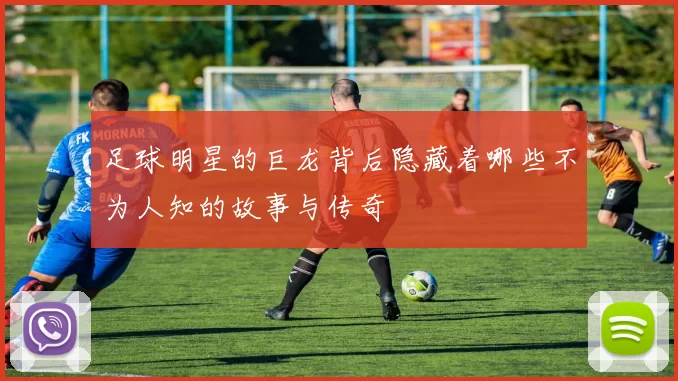 足球明星的巨龙背后隐藏着哪些不为人知的故事与传奇