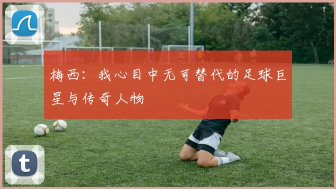 梅西：我心目中无可替代的足球巨星与传奇人物