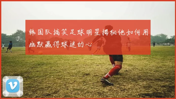 韩国队搞笑足球明星揭秘他如何用幽默赢得球迷的心