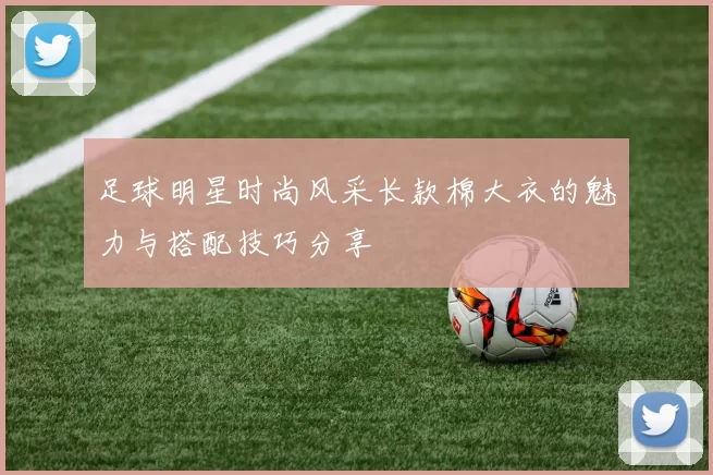 足球明星时尚风采长款棉大衣的魅力与搭配技巧分享
