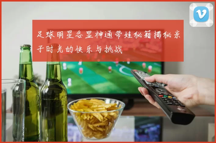 足球明星各显神通带娃秘籍揭秘亲子时光的快乐与挑战