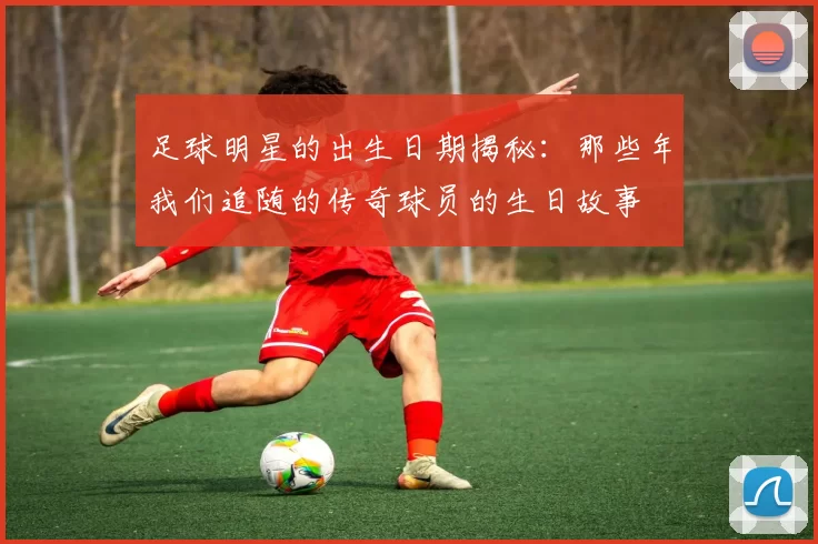 足球明星的出生日期揭秘：那些年我们追随的传奇球员的生日故事