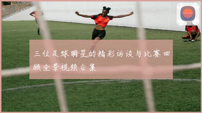 三位足球明星的精彩访谈与比赛回顾全景视频合集