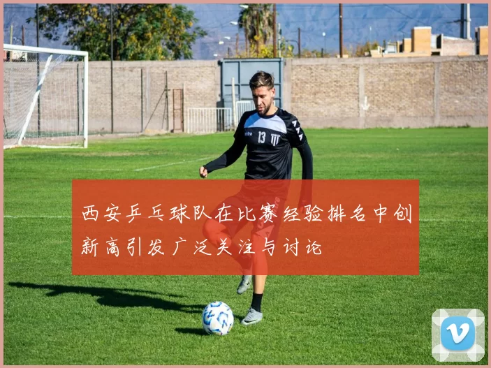 西安乒乓球队在比赛经验排名中创新高引发广泛关注与讨论