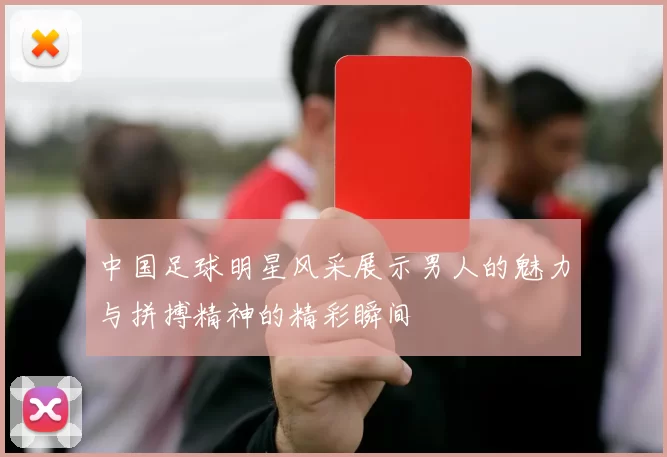 中国足球明星风采展示男人的魅力与拼搏精神的精彩瞬间