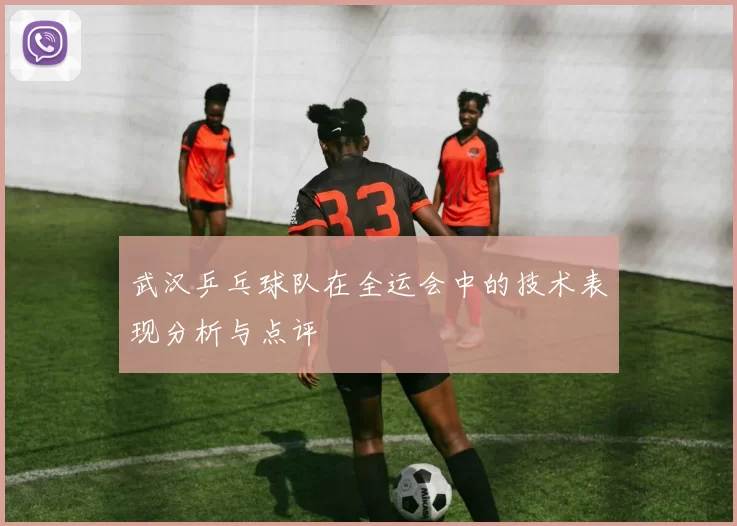 武汉乒乓球队在全运会中的技术表现分析与点评