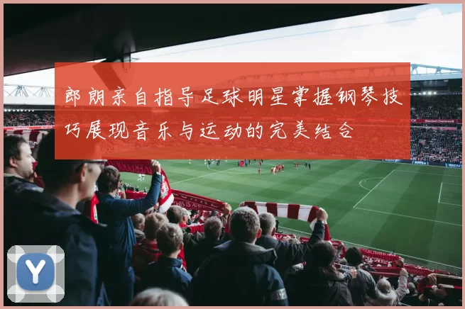 郎朗亲自指导足球明星掌握钢琴技巧展现音乐与运动的完美结合