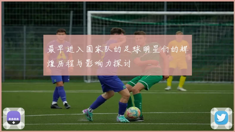 最早进入国家队的足球明星们的辉煌历程与影响力探讨
