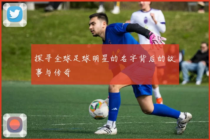 探寻全球足球明星的名字背后的故事与传奇