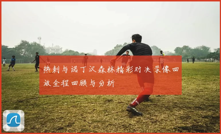 热刺与诺丁汉森林精彩对决录像回放全程回顾与分析