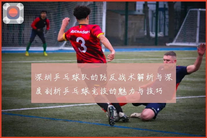 深圳乒乓球队的防反战术解析与深度剖析乒乓球竞技的魅力与技巧