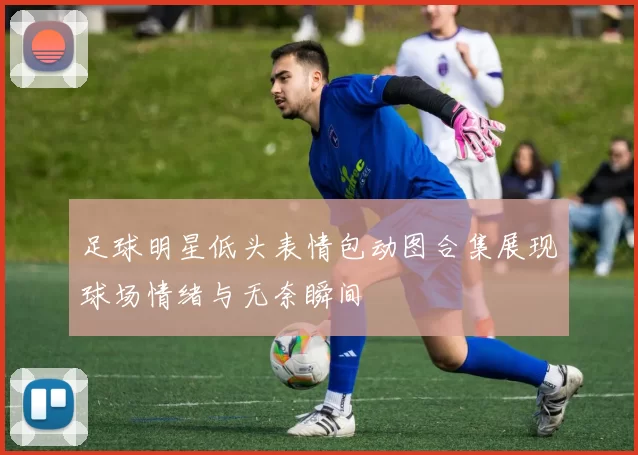 足球明星低头表情包动图合集展现球场情绪与无奈瞬间