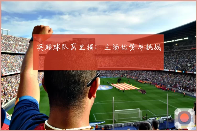 英超球队窝里横：主场优势与挑战