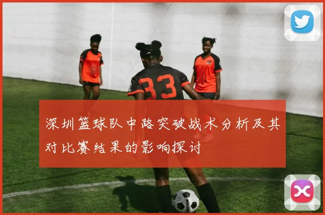 深圳篮球队中路突破战术分析及其对比赛结果的影响探讨