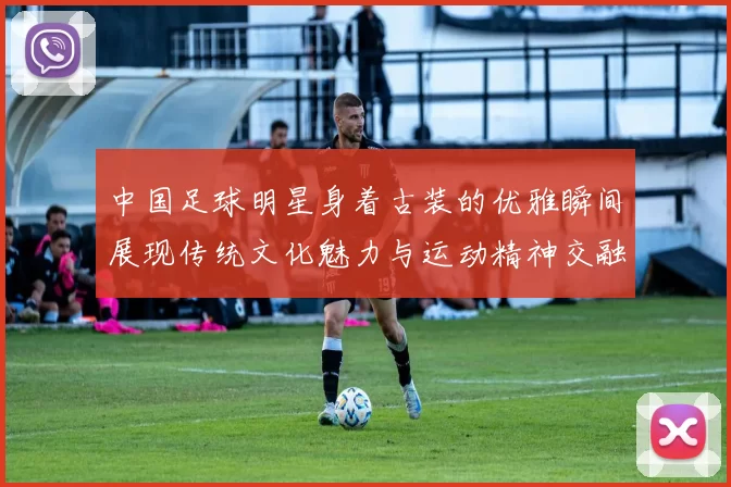 中国足球明星身着古装的优雅瞬间展现传统文化魅力与运动精神交融之美