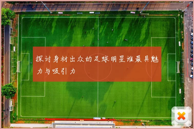 探讨身材出众的足球明星谁最具魅力与吸引力
