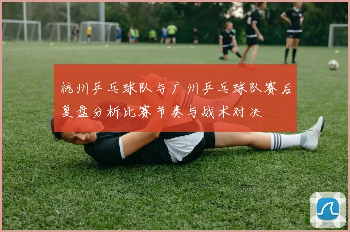 杭州乒乓球队与广州乒乓球队赛后复盘分析比赛节奏与战术对决