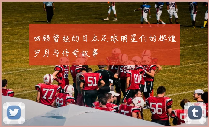 回顾曾经的日本足球明星们的辉煌岁月与传奇故事
