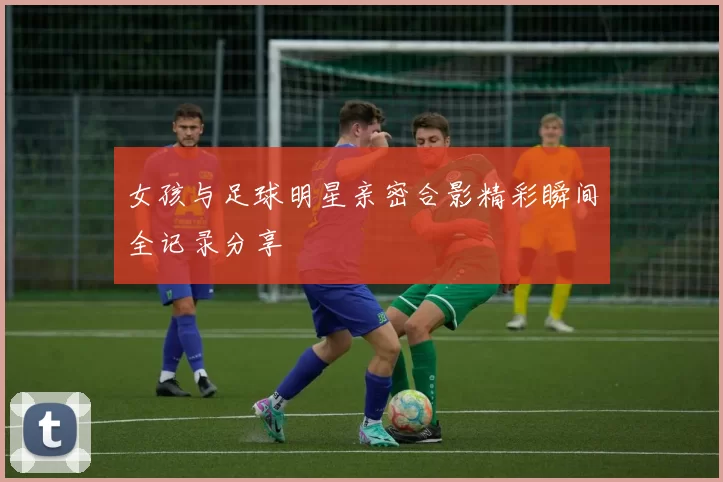 女孩与足球明星亲密合影精彩瞬间全记录分享