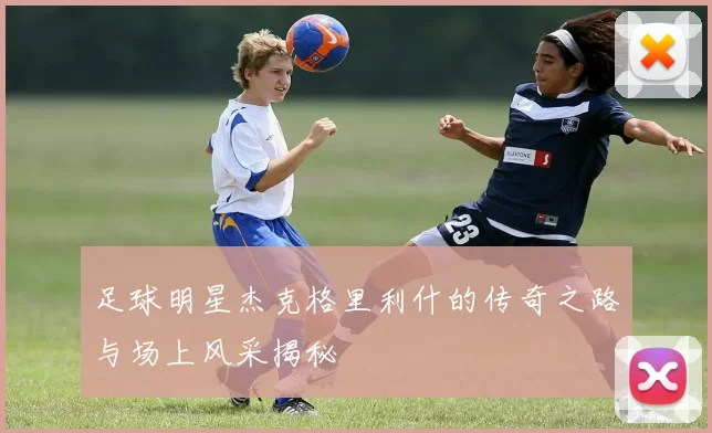足球明星杰克格里利什的传奇之路与场上风采揭秘