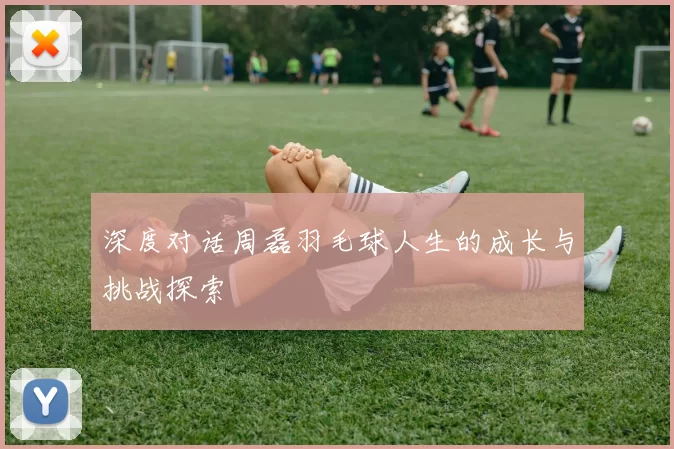 深度对话周磊羽毛球人生的成长与挑战探索