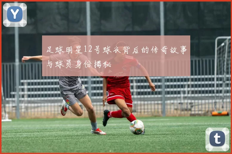 足球明星12号球衣背后的传奇故事与球员身份揭秘