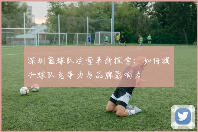 深圳篮球队运营革新探索：如何提升球队竞争力与品牌影响力