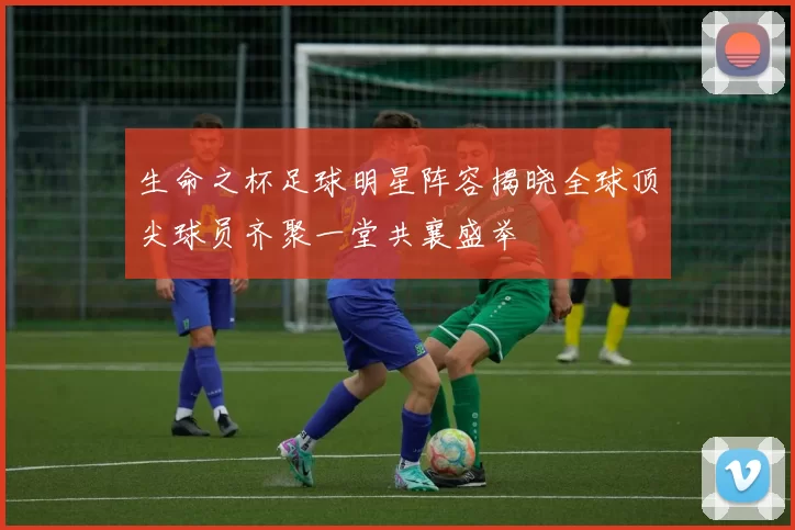 生命之杯足球明星阵容揭晓全球顶尖球员齐聚一堂共襄盛举