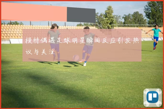 模特偶遇足球明星瞬间反应引发热议与关注