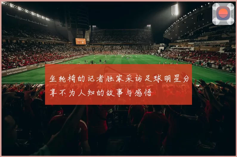 坐轮椅的记者独家采访足球明星分享不为人知的故事与感悟