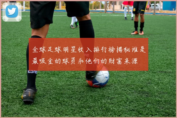 全球足球明星收入排行榜揭秘谁是最吸金的球员和他们的财富来源
