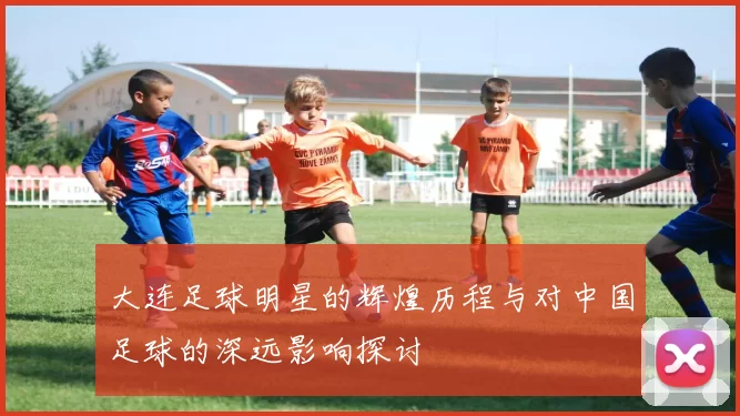 大连足球明星的辉煌历程与对中国足球的深远影响探讨