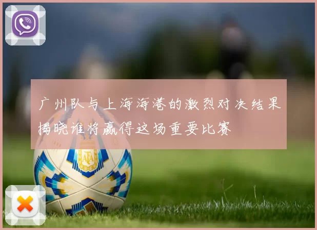 广州队与上海海港的激烈对决结果揭晓谁将赢得这场重要比赛