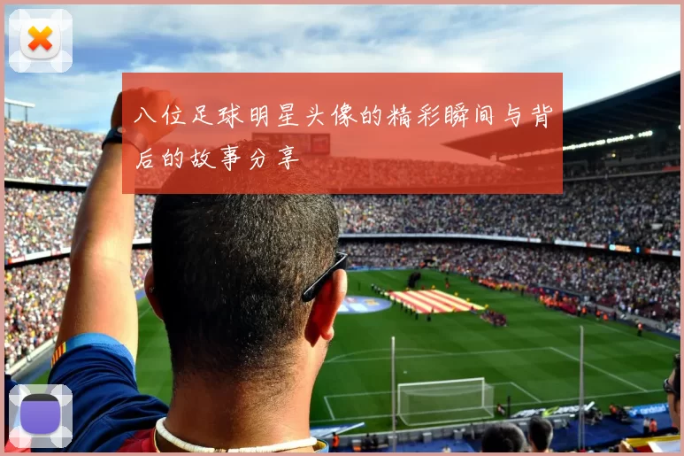八位足球明星头像的精彩瞬间与背后的故事分享