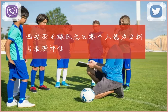 西安羽毛球队总决赛个人能力分析与表现评估
