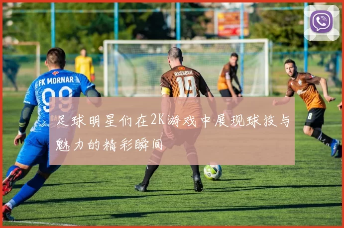 足球明星们在2K游戏中展现球技与魅力的精彩瞬间