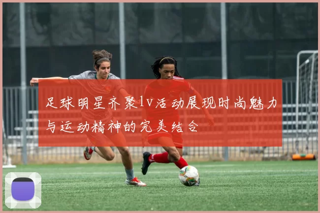 足球明星齐聚lv活动展现时尚魅力与运动精神的完美结合