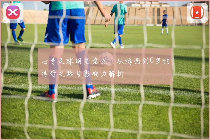 七号足球明星盘点：从梅西到C罗的传奇之路与影响力解析