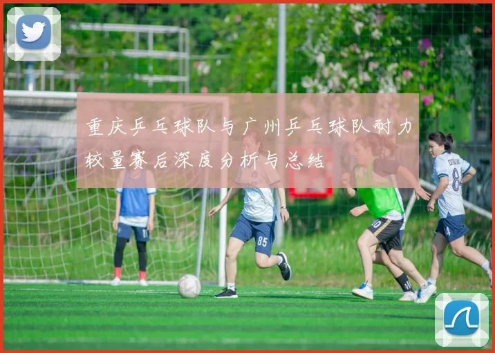 重庆乒乓球队与广州乒乓球队耐力较量赛后深度分析与总结