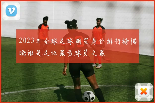 2023年全球足球明星身价排行榜揭晓谁是足坛最贵球员之最